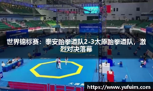世界锦标赛：泰安跆拳道队2-3太原跆拳道队，激烈对决落幕