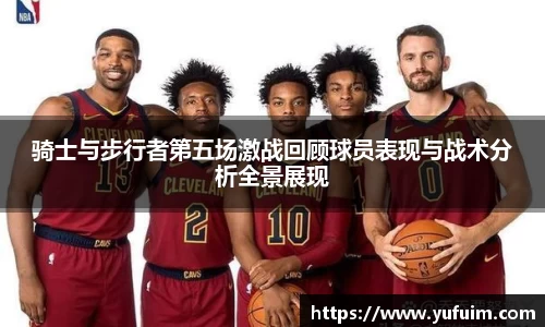 骑士与步行者第五场激战回顾球员表现与战术分析全景展现